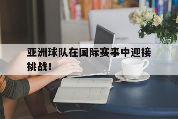 亚洲球队在国际赛事中迎接挑战！