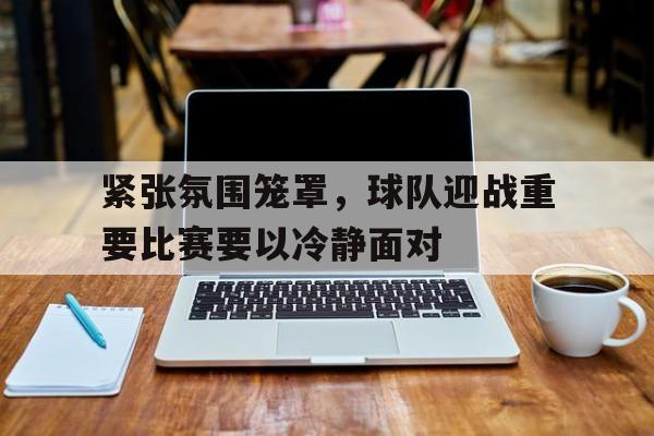 紧张氛围笼罩，球队迎战重要比赛要以冷静面对